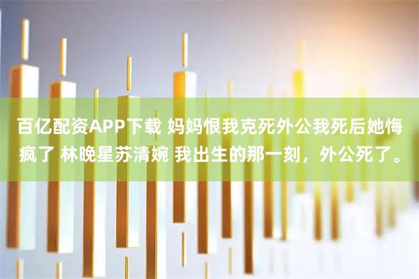 百亿配资APP下载 妈妈恨我克死外公我死后她悔疯了 林晚星苏清婉 我出生的那一刻，外公死了。