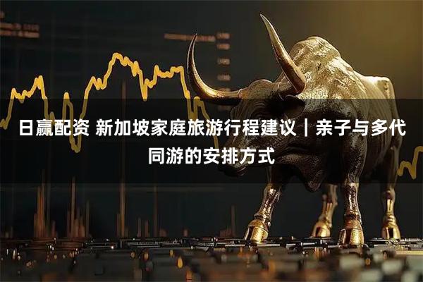 日赢配资 新加坡家庭旅游行程建议｜亲子与多代同游的安排方式