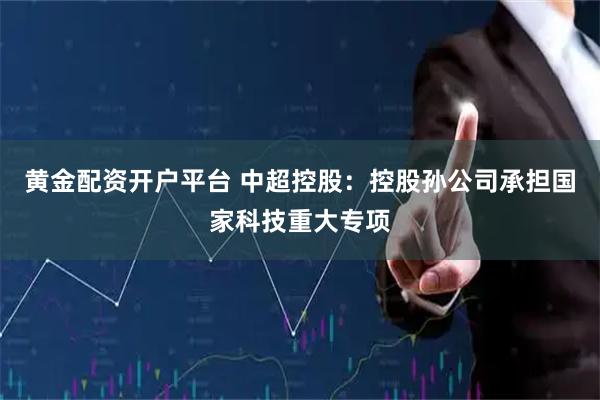 黄金配资开户平台 中超控股：控股孙公司承担国家科技重大专项