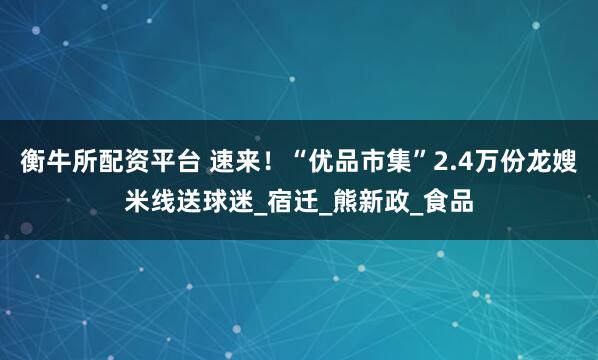 衡牛所配资平台 速来！“优品市集”2.4万份龙嫂米线送球迷_宿迁_熊新政_食品