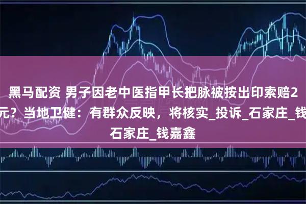 黑马配资 男子因老中医指甲长把脉被按出印索赔2000元？当地卫健：有群众反映，将核实_投诉_石家庄_钱嘉鑫