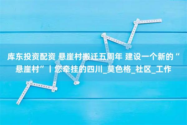 库东投资配资 悬崖村搬迁五周年 建设一个新的“悬崖村”丨您牵挂的四川_莫色格_社区_工作