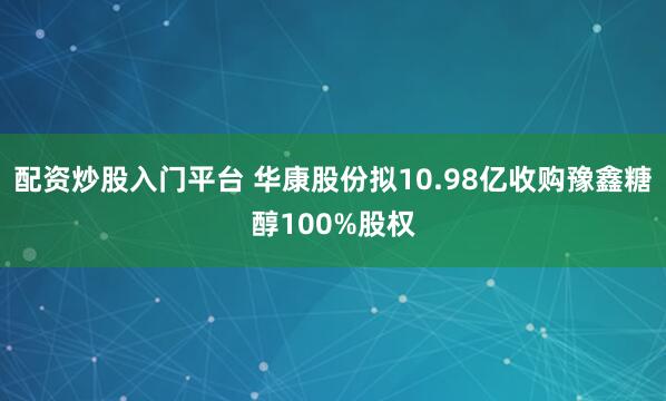 配资炒股入门平台 华康股份拟10.98亿收购豫鑫糖醇100%股权