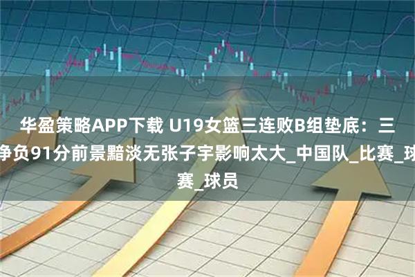 华盈策略APP下载 U19女篮三连败B组垫底:三战净负91分前景黯淡无张子宇影响太大_中国队_比赛_球员