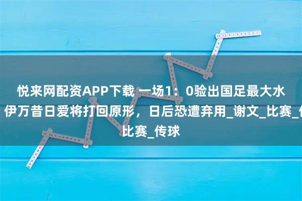 悦来网配资APP下载 一场1：0验出国足最大水货，伊万昔日爱将打回原形，日后恐遭弃用_谢文_比赛_传球