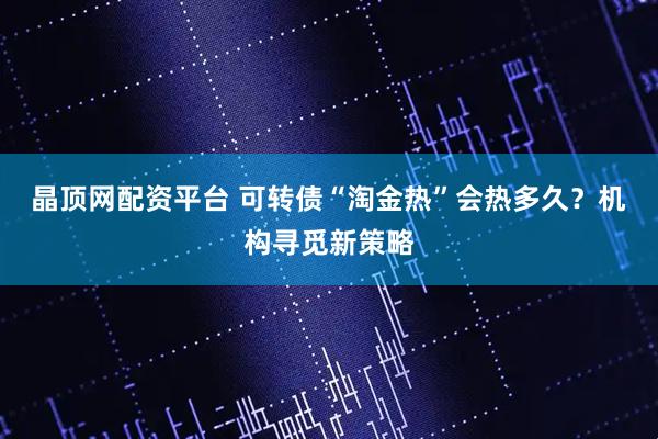 晶顶网配资平台 可转债“淘金热”会热多久？机构寻觅新策略