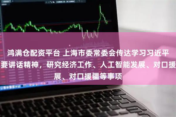 鸿满仓配资平台 上海市委常委会传达学习习近平总书记重要讲话精神，研究经济工作、人工智能发展、对口援疆等事项