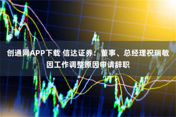 创通网APP下载 信达证券：董事、总经理祝瑞敏因工作调整原因申请辞职