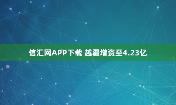 信汇网APP下载 越疆增资至4.23亿