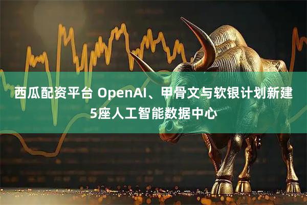 西瓜配资平台 OpenAI、甲骨文与软银计划新建5座人工智能数据中心
