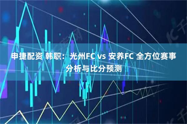 申捷配资 韩职：光州FC vs 安养FC 全方位赛事分析与比分预测