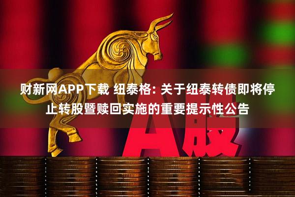 财新网APP下载 纽泰格: 关于纽泰转债即将停止转股暨赎回实施的重要提示性公告