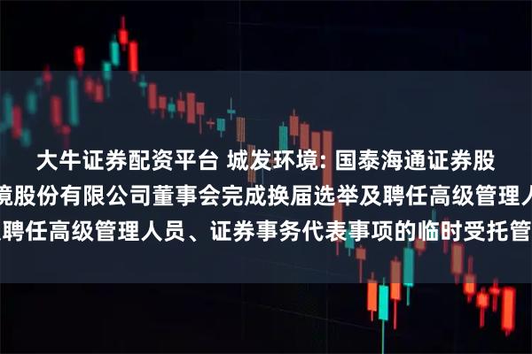 大牛证券配资平台 城发环境: 国泰海通证券股份有限公司关于城发环境股份有限公司董事会完成换届选举及聘任高级管理人员、证券事务代表事项的临时受托管理事务报告