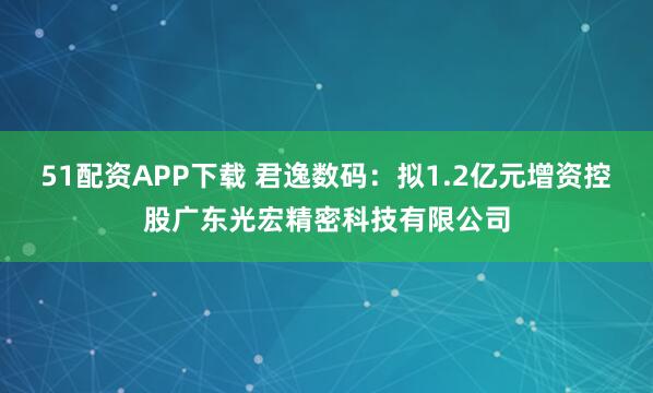 51配资APP下载 君逸数码：拟1.2亿元增资控股广东光宏精密科技有限公司