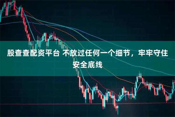 股查查配资平台 不放过任何一个细节，牢牢守住安全底线