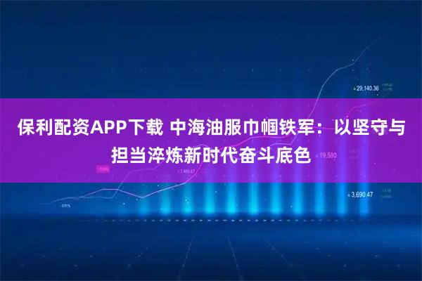 保利配资APP下载 中海油服巾帼铁军：以坚守与担当淬炼新时代奋斗底色