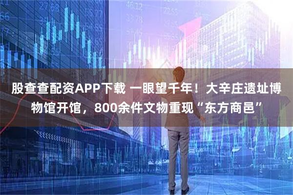 股查查配资APP下载 一眼望千年！大辛庄遗址博物馆开馆，800余件文物重现“东方商邑”