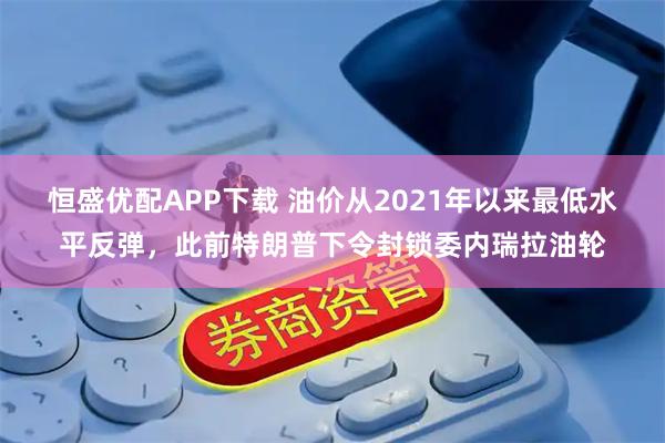 恒盛优配APP下载 油价从2021年以来最低水平反弹，此前特朗普下令封锁委内瑞拉油轮