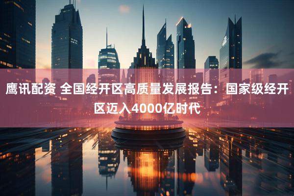 鹰讯配资 全国经开区高质量发展报告：国家级经开区迈入4000亿时代