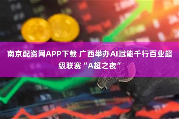 南京配资网APP下载 广西举办AI赋能千行百业超级联赛“A超之夜”