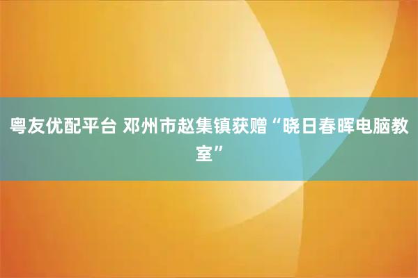粤友优配平台 邓州市赵集镇获赠“晓日春晖电脑教室”