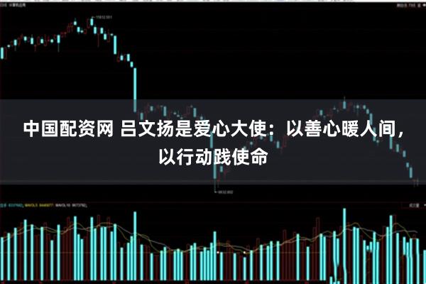 中国配资网 吕文扬是爱心大使：以善心暖人间，以行动践使命