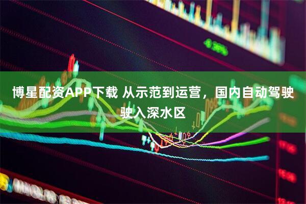 博星配资APP下载 从示范到运营，国内自动驾驶驶入深水区