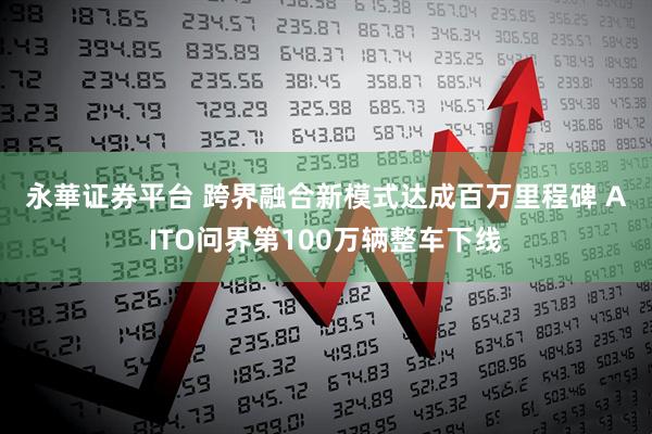 永華证券平台 跨界融合新模式达成百万里程碑 AITO问界第100万辆整车下线