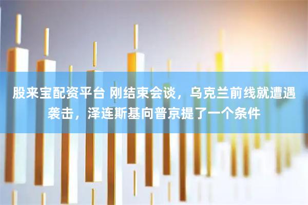 股来宝配资平台 刚结束会谈，乌克兰前线就遭遇袭击，泽连斯基向普京提了一个条件