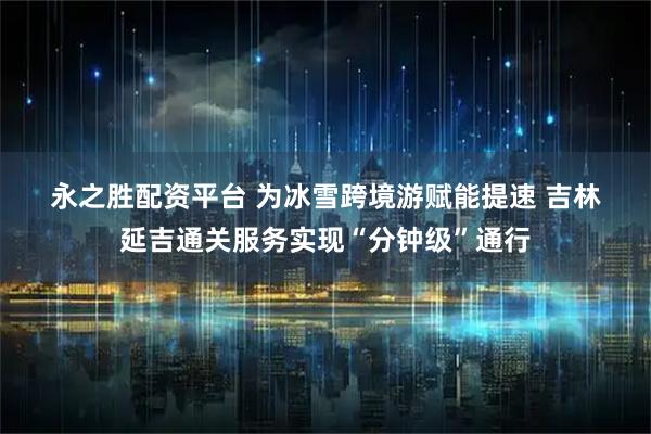 永之胜配资平台 为冰雪跨境游赋能提速 吉林延吉通关服务实现“分钟级”通行