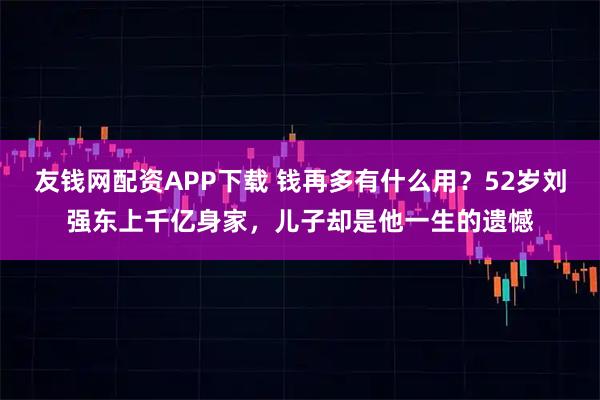 友钱网配资APP下载 钱再多有什么用？52岁刘强东上千亿身家，儿子却是他一生的遗憾