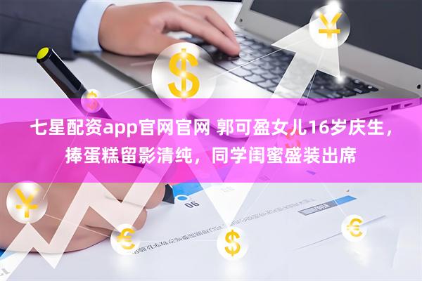 七星配资app官网官网 郭可盈女儿16岁庆生，捧蛋糕留影清纯，同学闺蜜盛装出席