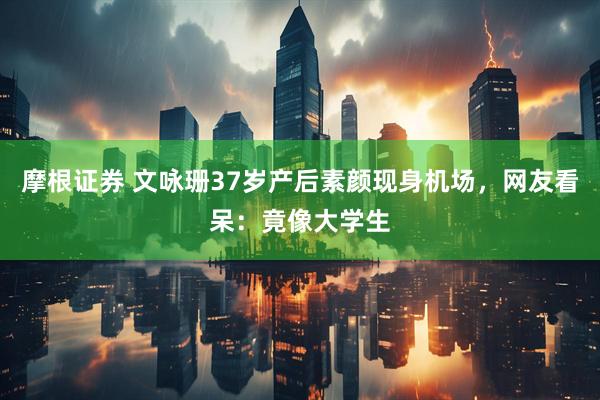 摩根证券 文咏珊37岁产后素颜现身机场，网友看呆：竟像大学生