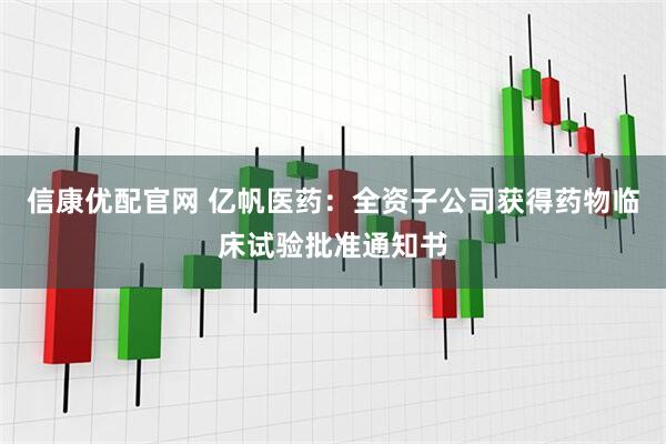 信康优配官网 亿帆医药：全资子公司获得药物临床试验批准通知书