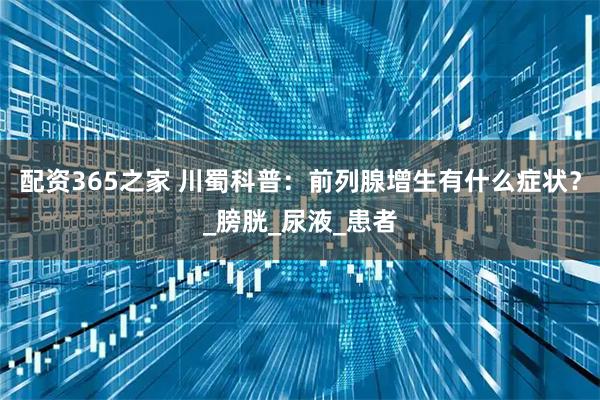 配资365之家 川蜀科普：前列腺增生有什么症状？_膀胱_尿液_患者