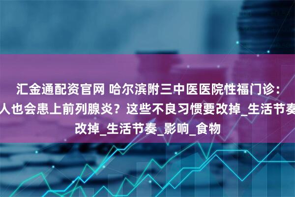 汇金通配资官网 哈尔滨附三中医医院性福门诊：为什么年轻人也会患上前列腺炎？这些不良习惯要改掉_生活节奏_影响_食物