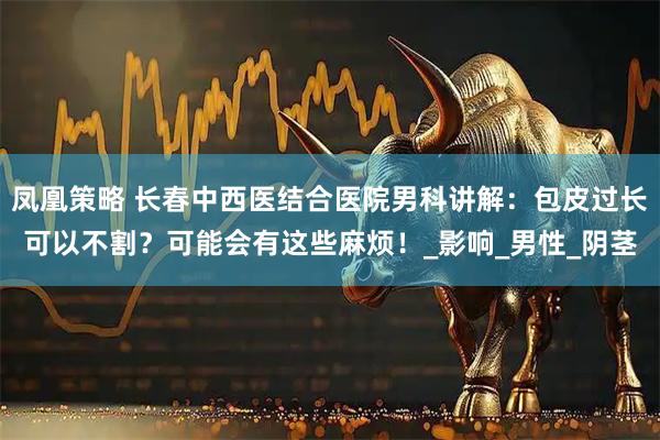 凤凰策略 长春中西医结合医院男科讲解：包皮过长可以不割？可能会有这些麻烦！_影响_男性_阴茎