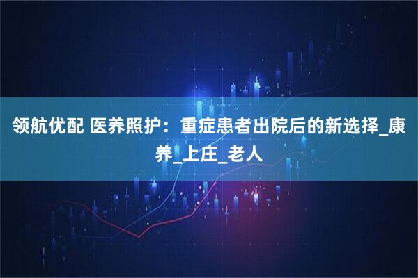 领航优配 医养照护：重症患者出院后的新选择_康养_上庄_老人