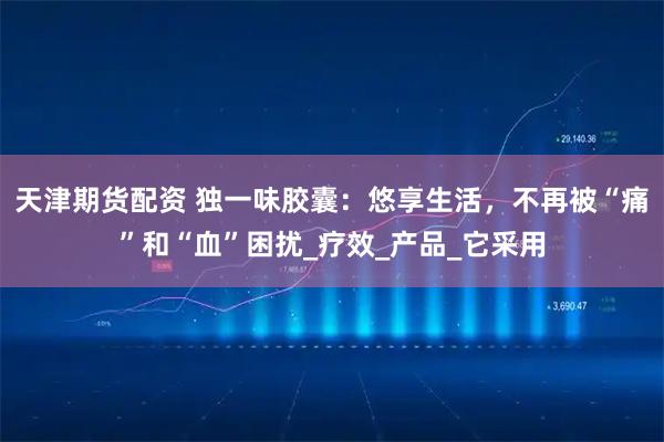 天津期货配资 独一味胶囊：悠享生活，不再被“痛”和“血”困扰_疗效_产品_它采用