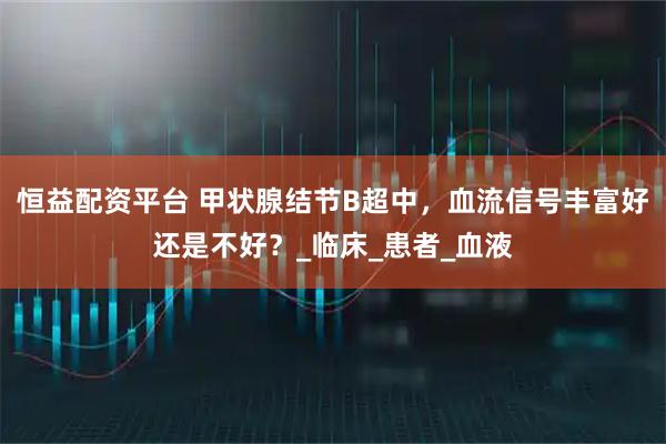 恒益配资平台 甲状腺结节B超中，血流信号丰富好还是不好？_临床_患者_血液