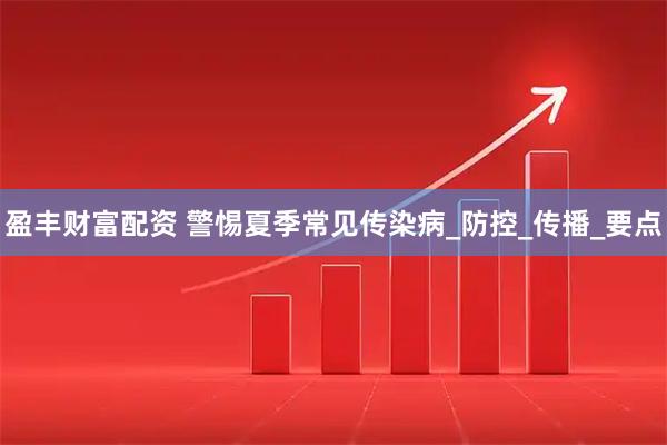 盈丰财富配资 警惕夏季常见传染病_防控_传播_要点
