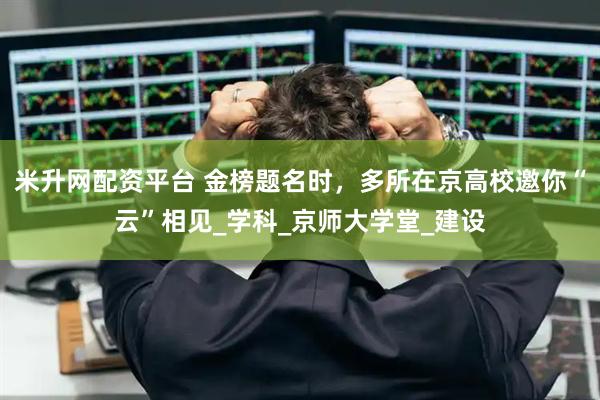 米升网配资平台 金榜题名时，多所在京高校邀你“云”相见_学科_京师大学堂_建设