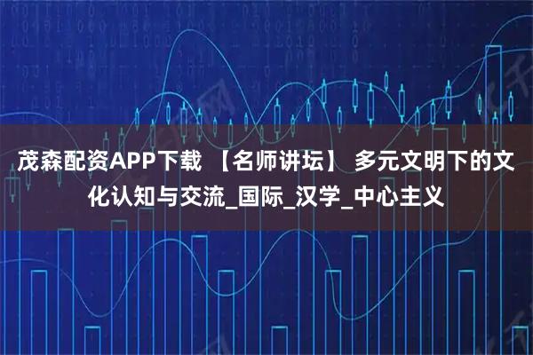 茂森配资APP下载 【名师讲坛】 多元文明下的文化认知与交流_国际_汉学_中心主义