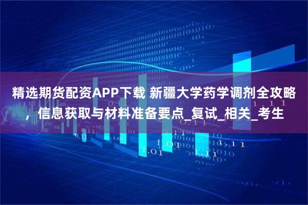 精选期货配资APP下载 新疆大学药学调剂全攻略，信息获取与材料准备要点_复试_相关_考生