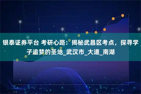 银泰证券平台 考研心路：揭秘武昌区考点，探寻学子追梦的圣地_武汉市_大道_南湖