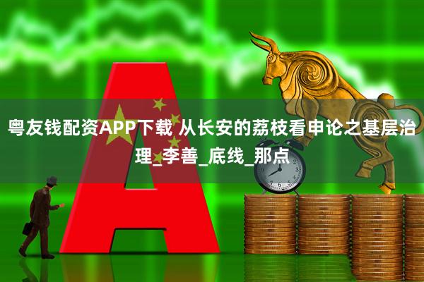 粤友钱配资APP下载 从长安的荔枝看申论之基层治理_李善_底线_那点