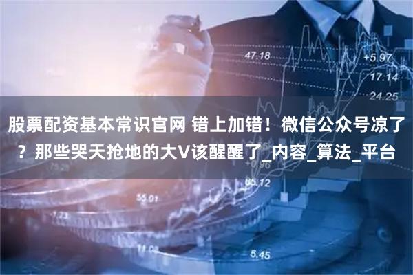 股票配资基本常识官网 错上加错！微信公众号凉了？那些哭天抢地的大V该醒醒了_内容_算法_平台