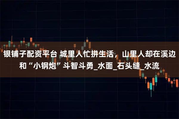银铺子配资平台 城里人忙拼生活,山里人却在溪边和“小钢炮”斗智斗勇_水面_石头缝_水流