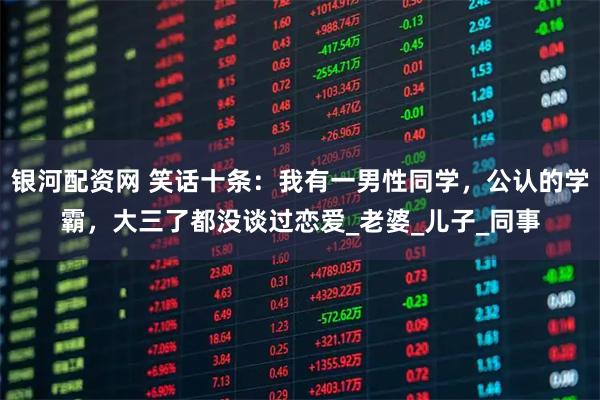 银河配资网 笑话十条：我有一男性同学，公认的学霸，大三了都没谈过恋爱_老婆_儿子_同事