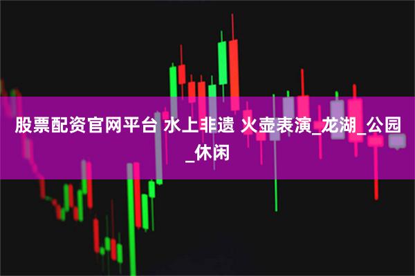 股票配资官网平台 水上非遗 火壶表演_龙湖_公园_休闲